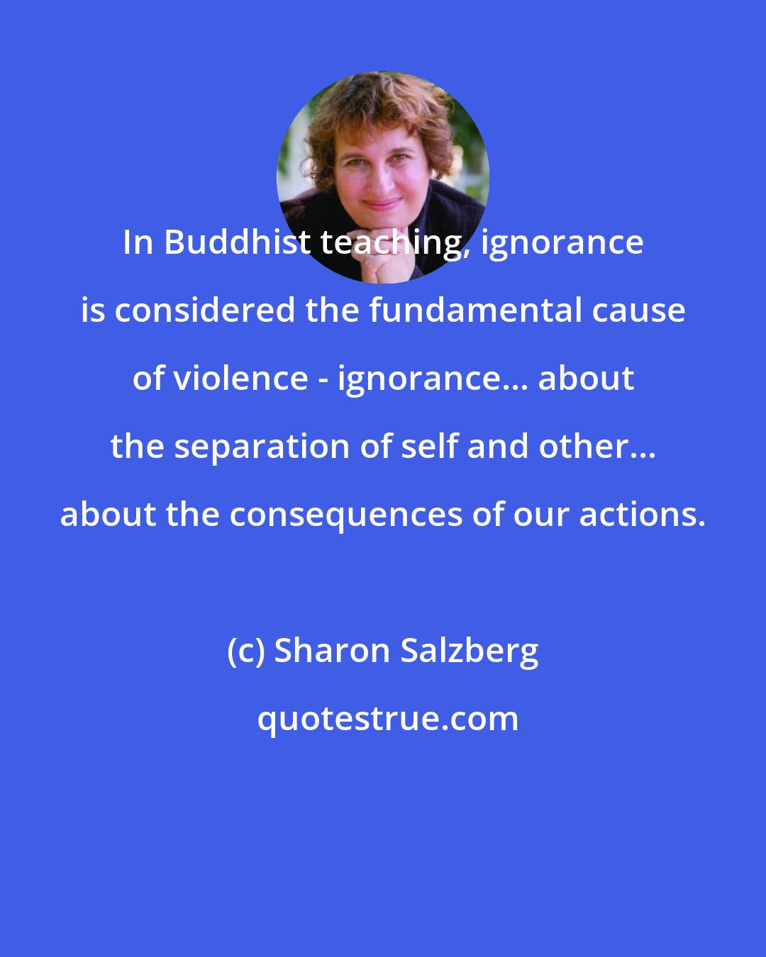 Sharon Salzberg: In Buddhist teaching, ignorance is considered the fundamental cause of violence - ignorance... about the separation of self and other... about the consequences of our actions.