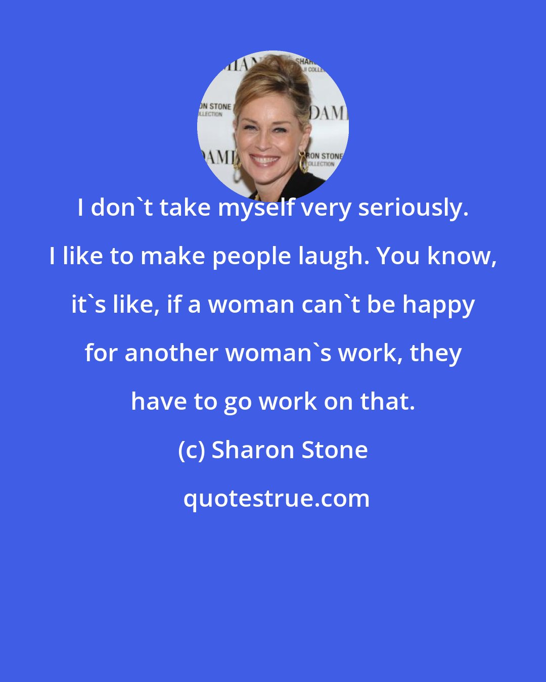 Sharon Stone: I don't take myself very seriously. I like to make people laugh. You know, it's like, if a woman can't be happy for another woman's work, they have to go work on that.