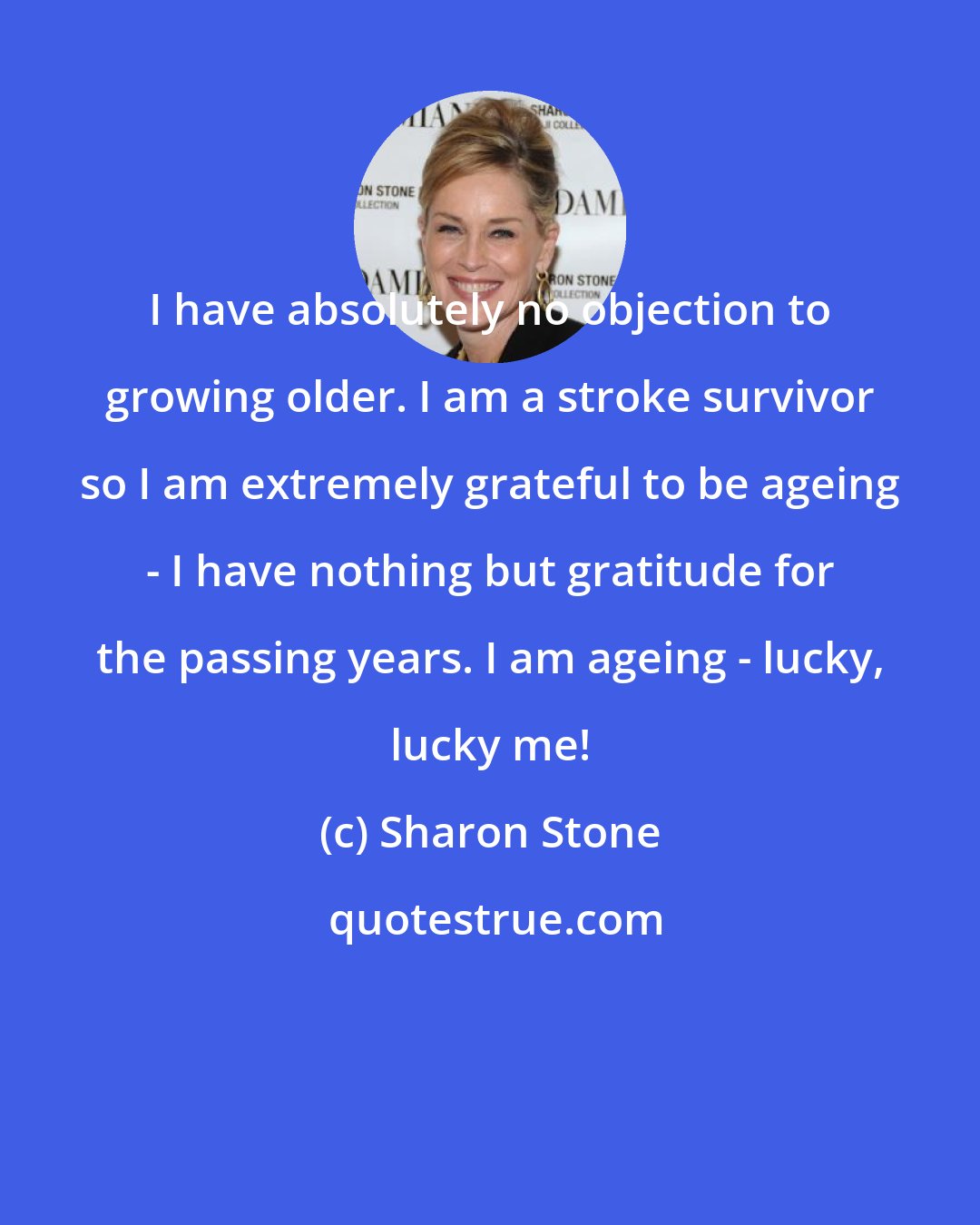 Sharon Stone: I have absolutely no objection to growing older. I am a stroke survivor so I am extremely grateful to be ageing - I have nothing but gratitude for the passing years. I am ageing - lucky, lucky me!