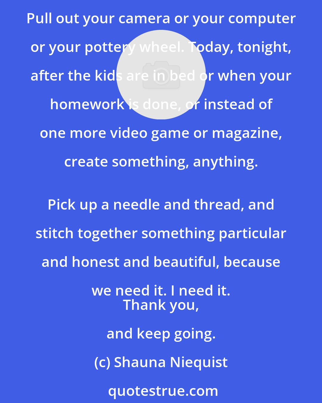 Shauna Niequist: To all the secret writers, late-night painters, would-be singers, lapsed and scared artists of every stripe, dig out your paintbrush, or your flute, or your dancing shoes. Pull out your camera or your computer or your pottery wheel. Today, tonight, after the kids are in bed or when your homework is done, or instead of one more video game or magazine, create something, anything. 
 Pick up a needle and thread, and stitch together something particular and honest and beautiful, because we need it. I need it. 
 Thank you, and keep going.