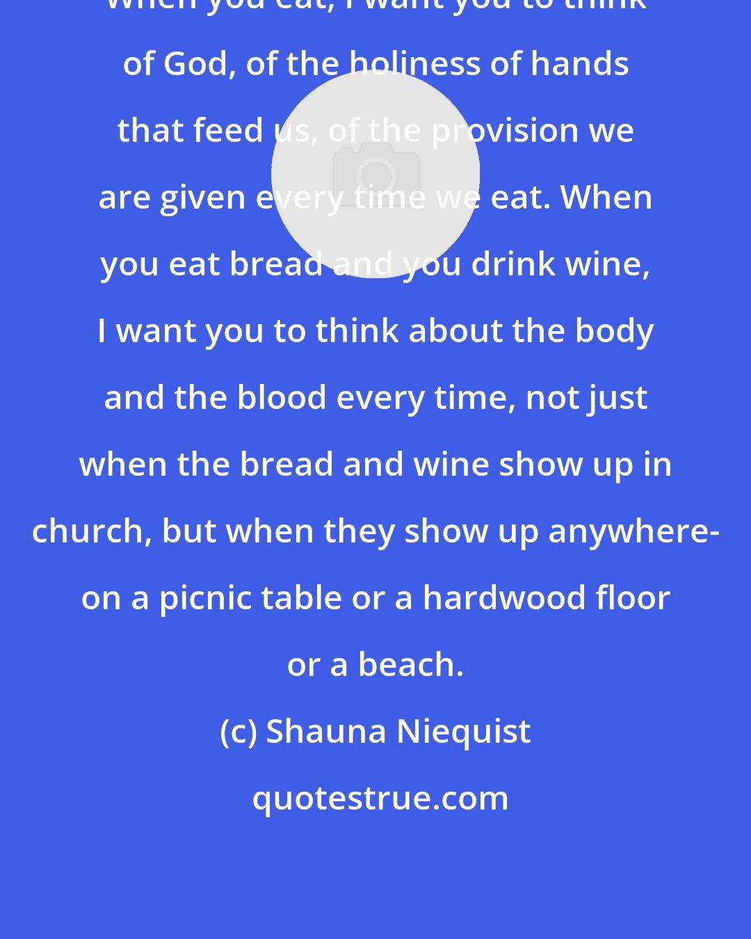 Shauna Niequist: When you eat, I want you to think of God, of the holiness of hands that feed us, of the provision we are given every time we eat. When you eat bread and you drink wine, I want you to think about the body and the blood every time, not just when the bread and wine show up in church, but when they show up anywhere- on a picnic table or a hardwood floor or a beach.