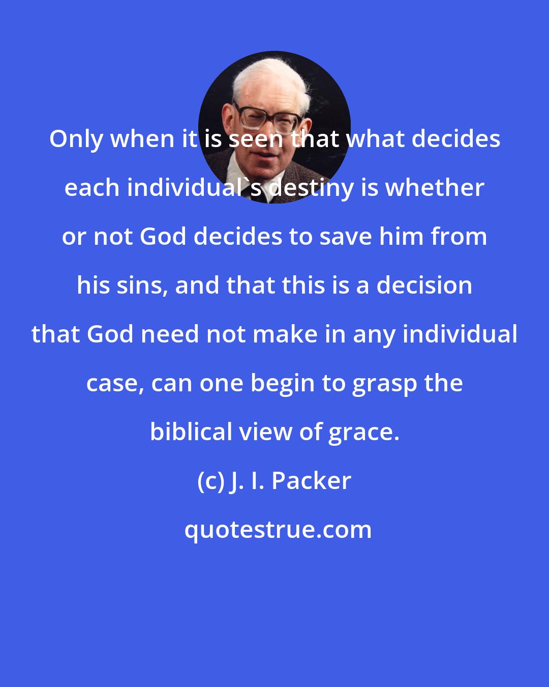 J. I. Packer: Only when it is seen that what decides each individual's destiny is whether or not God decides to save him from his sins, and that this is a decision that God need not make in any individual case, can one begin to grasp the biblical view of grace.