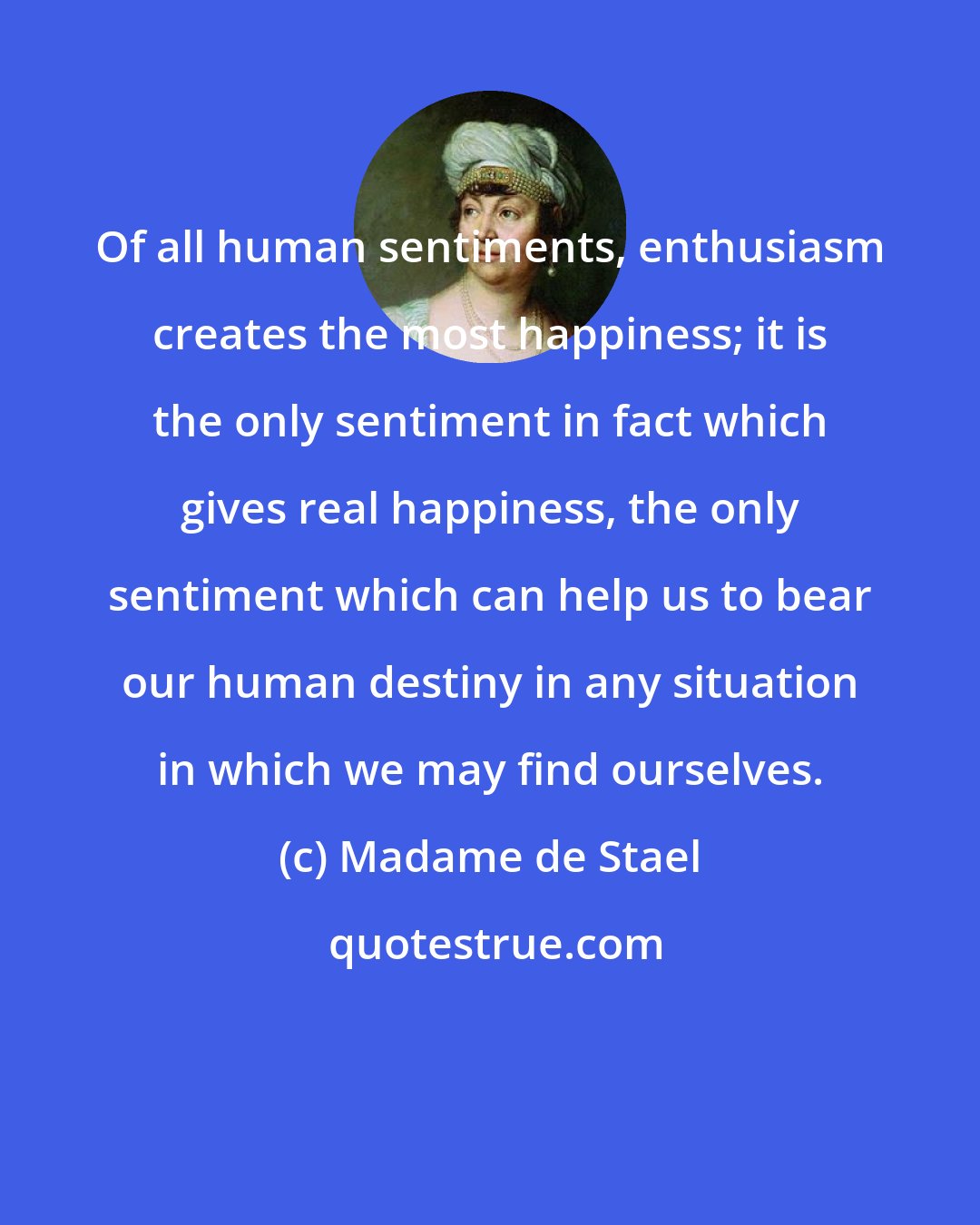 Madame de Stael: Of all human sentiments, enthusiasm creates the most happiness; it is the only sentiment in fact which gives real happiness, the only sentiment which can help us to bear our human destiny in any situation in which we may find ourselves.