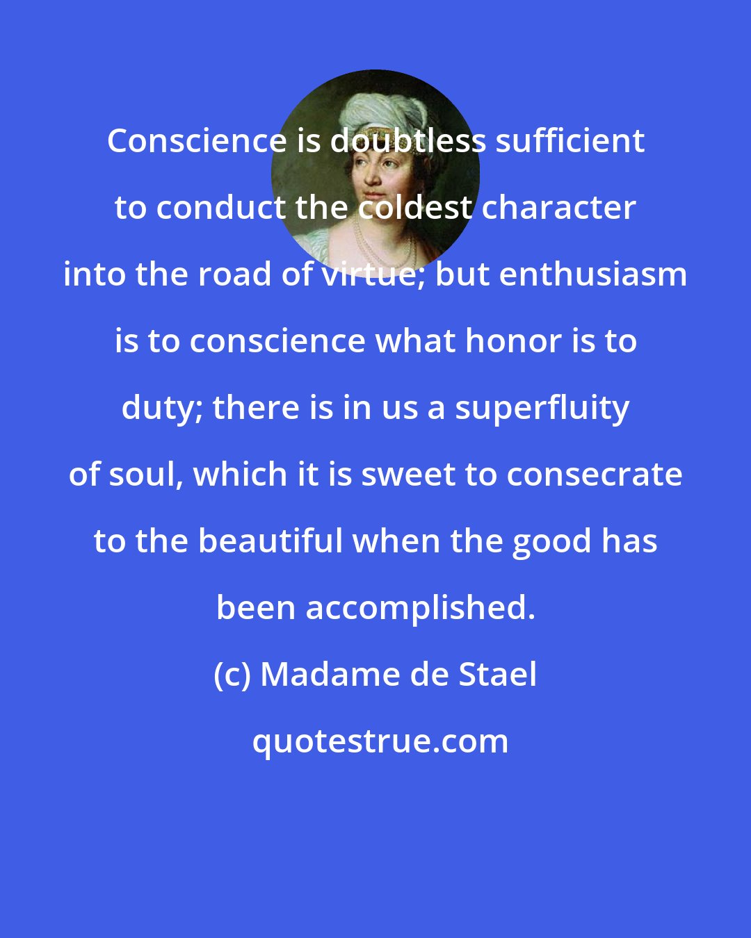 Madame de Stael: Conscience is doubtless sufficient to conduct the coldest character into the road of virtue; but enthusiasm is to conscience what honor is to duty; there is in us a superfluity of soul, which it is sweet to consecrate to the beautiful when the good has been accomplished.
