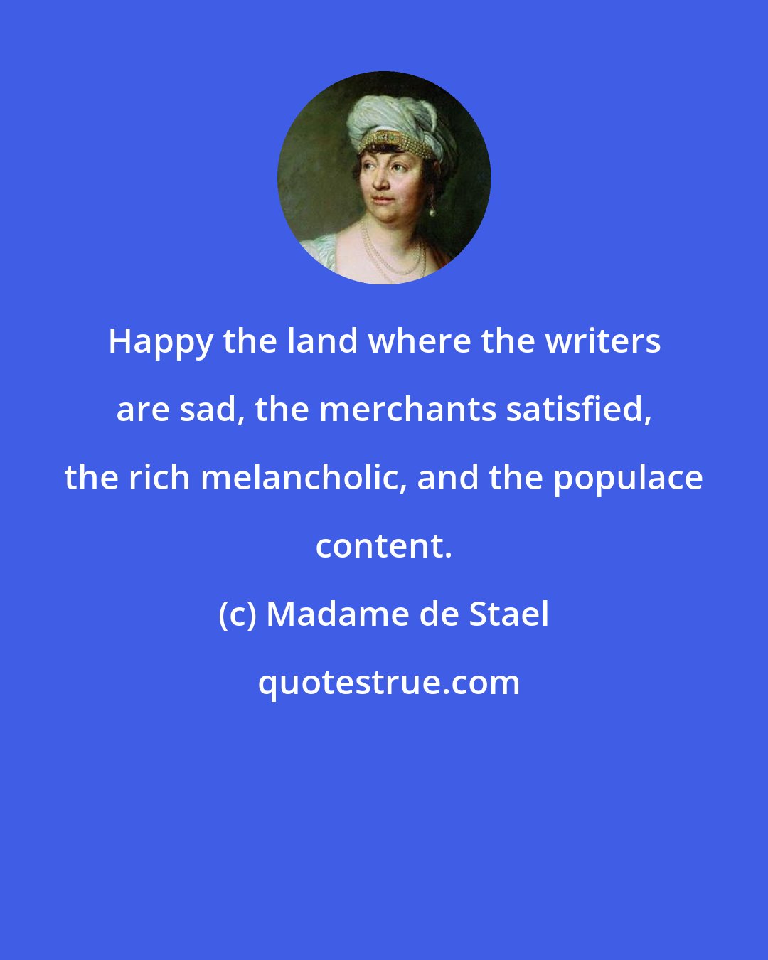 Madame de Stael: Happy the land where the writers are sad, the merchants satisfied, the rich melancholic, and the populace content.