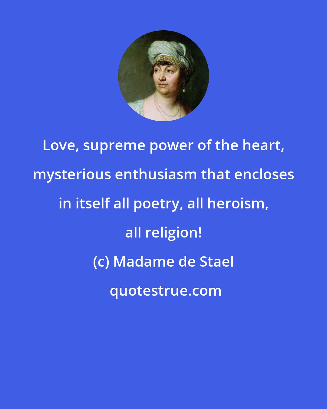 Madame de Stael: Love, supreme power of the heart, mysterious enthusiasm that encloses in itself all poetry, all heroism, all religion!