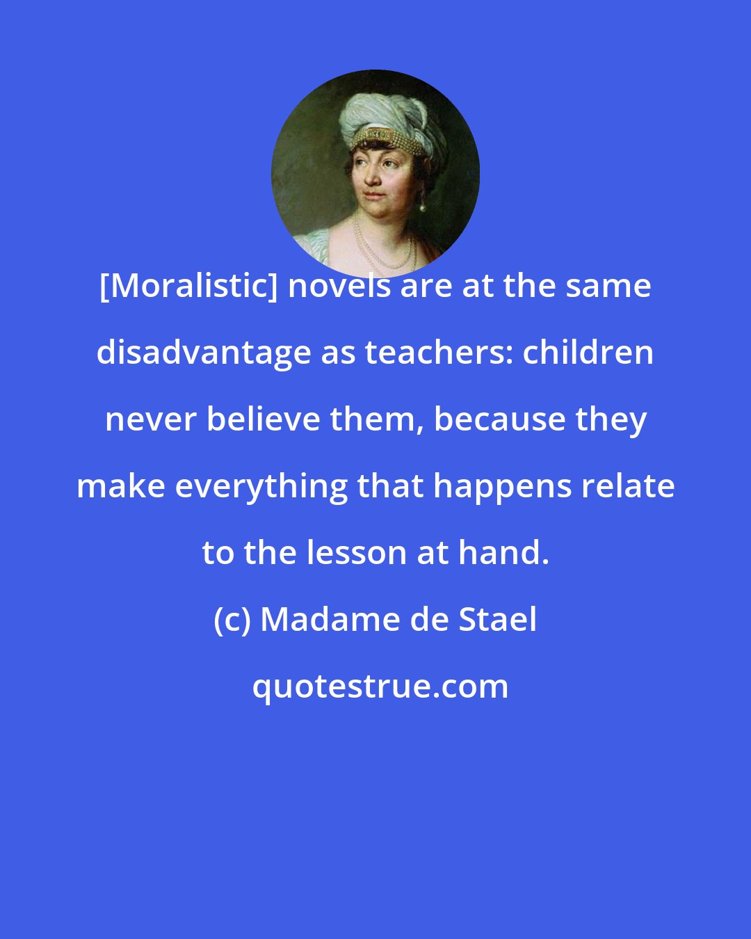 Madame de Stael: [Moralistic] novels are at the same disadvantage as teachers: children never believe them, because they make everything that happens relate to the lesson at hand.