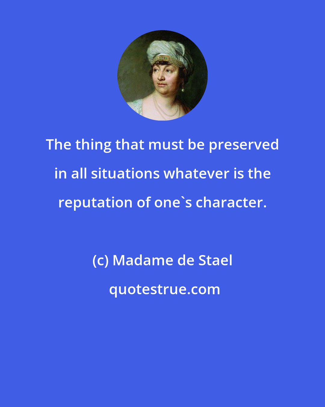 Madame de Stael: The thing that must be preserved in all situations whatever is the reputation of one's character.