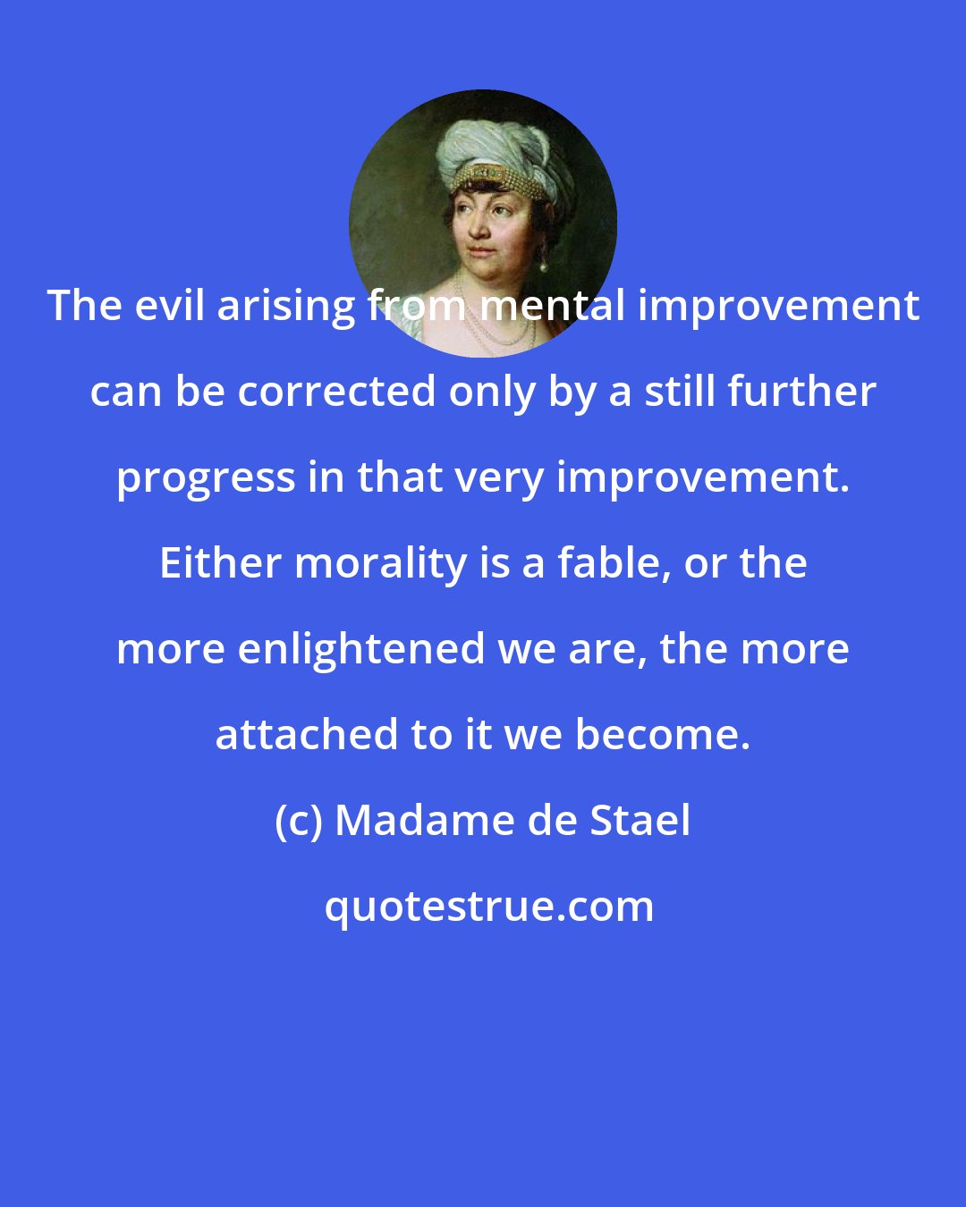 Madame de Stael: The evil arising from mental improvement can be corrected only by a still further progress in that very improvement. Either morality is a fable, or the more enlightened we are, the more attached to it we become.