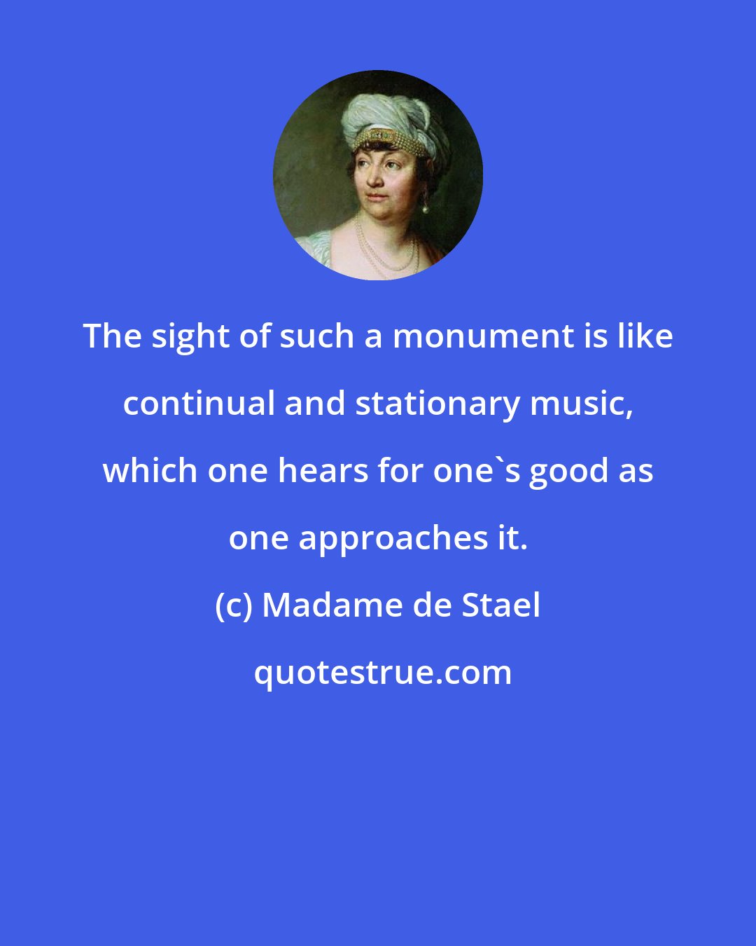 Madame de Stael: The sight of such a monument is like continual and stationary music, which one hears for one's good as one approaches it.