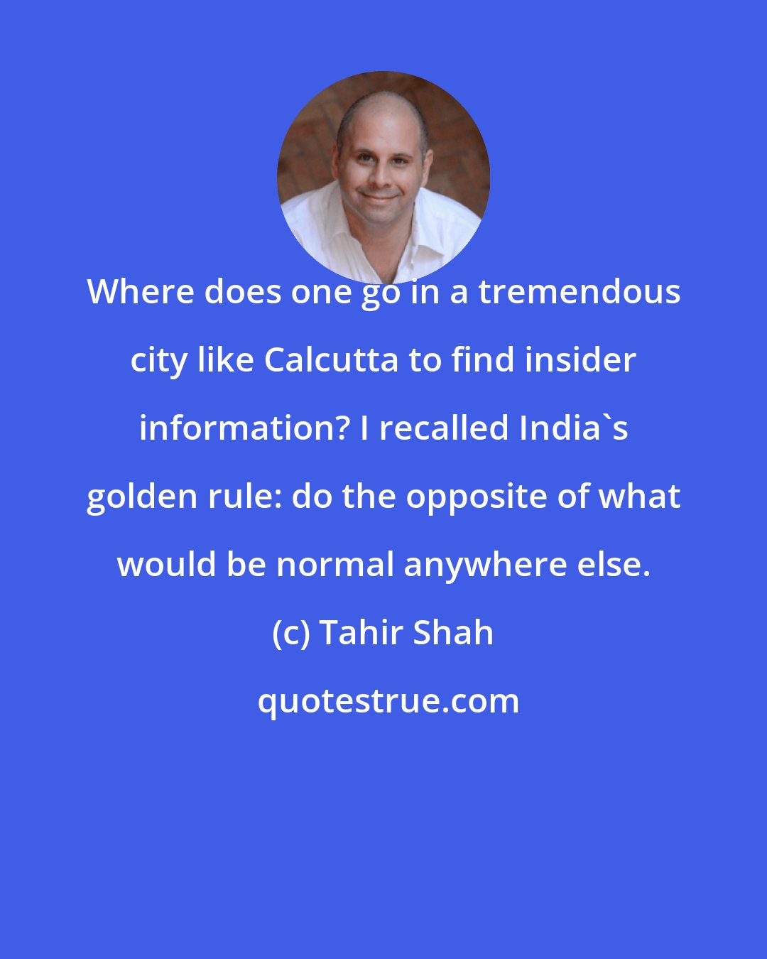 Tahir Shah: Where does one go in a tremendous city like Calcutta to find insider information? I recalled India's golden rule: do the opposite of what would be normal anywhere else.