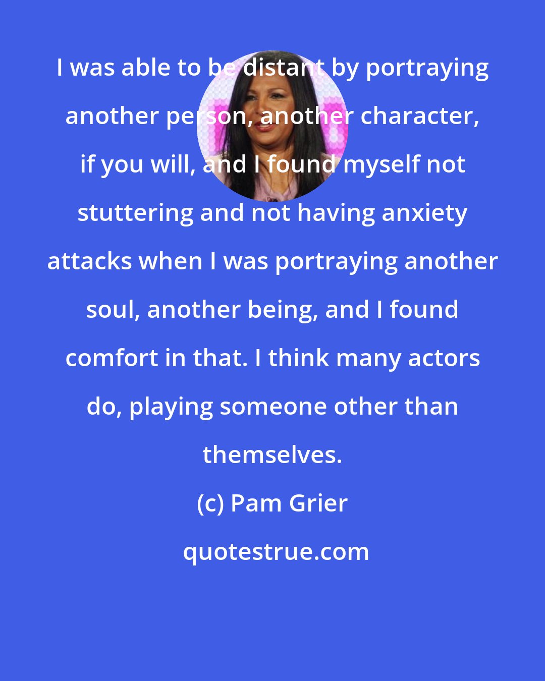 Pam Grier: I was able to be distant by portraying another person, another character, if you will, and I found myself not stuttering and not having anxiety attacks when I was portraying another soul, another being, and I found comfort in that. I think many actors do, playing someone other than themselves.