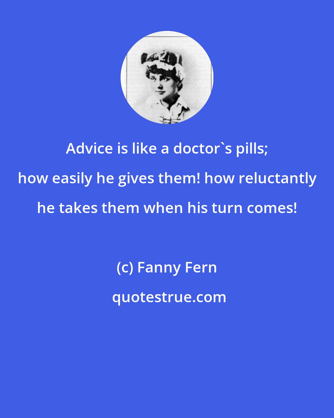 Fanny Fern: Advice is like a doctor's pills; how easily he gives them! how reluctantly he takes them when his turn comes!
