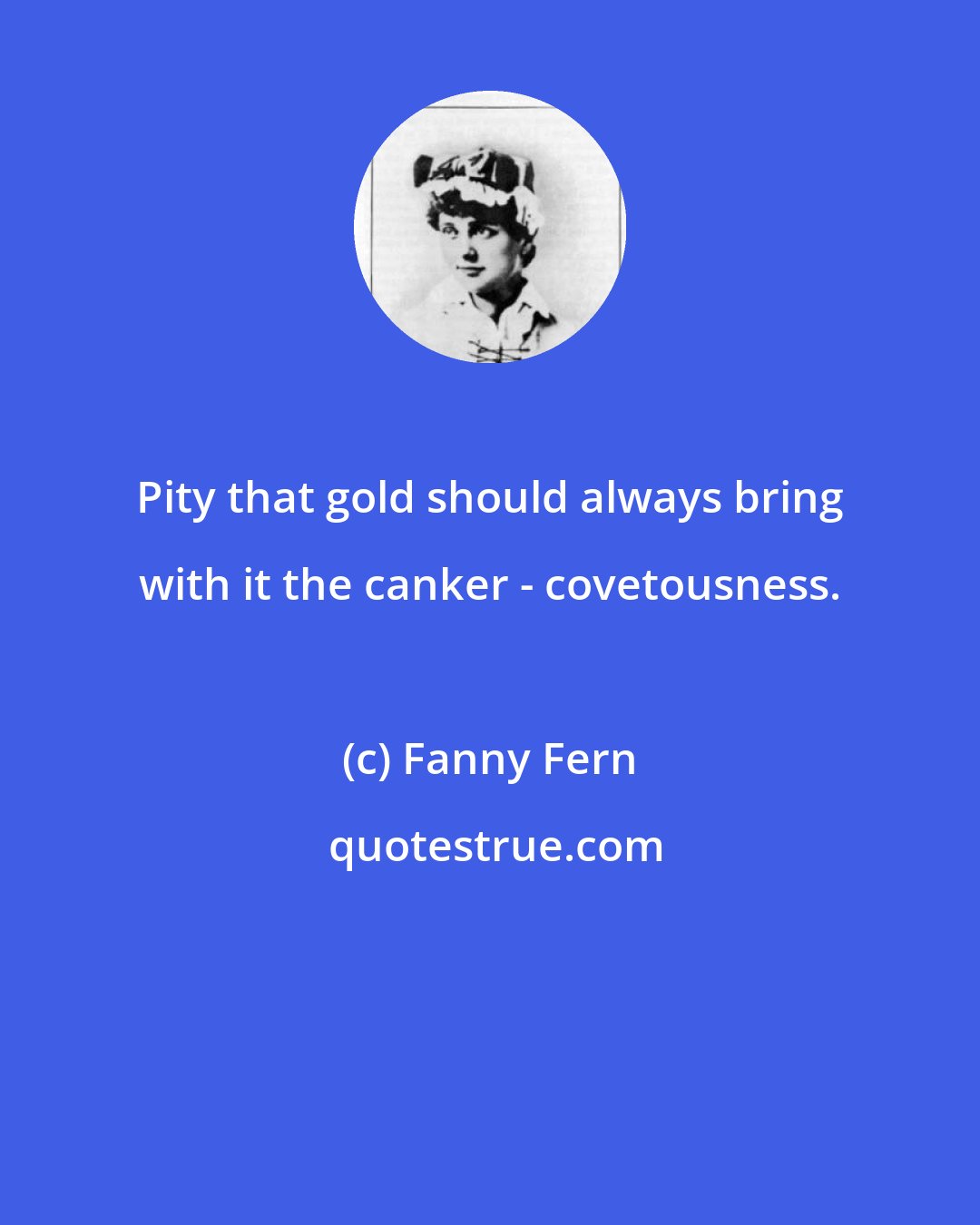 Fanny Fern: Pity that gold should always bring with it the canker - covetousness.