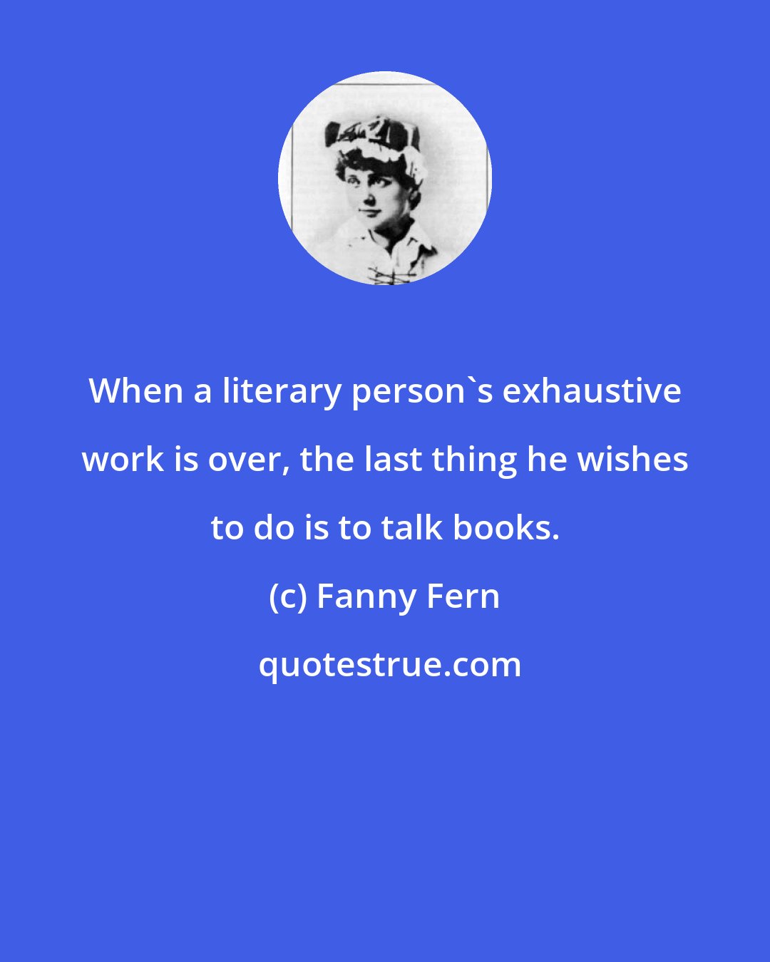 Fanny Fern: When a literary person's exhaustive work is over, the last thing he wishes to do is to talk books.