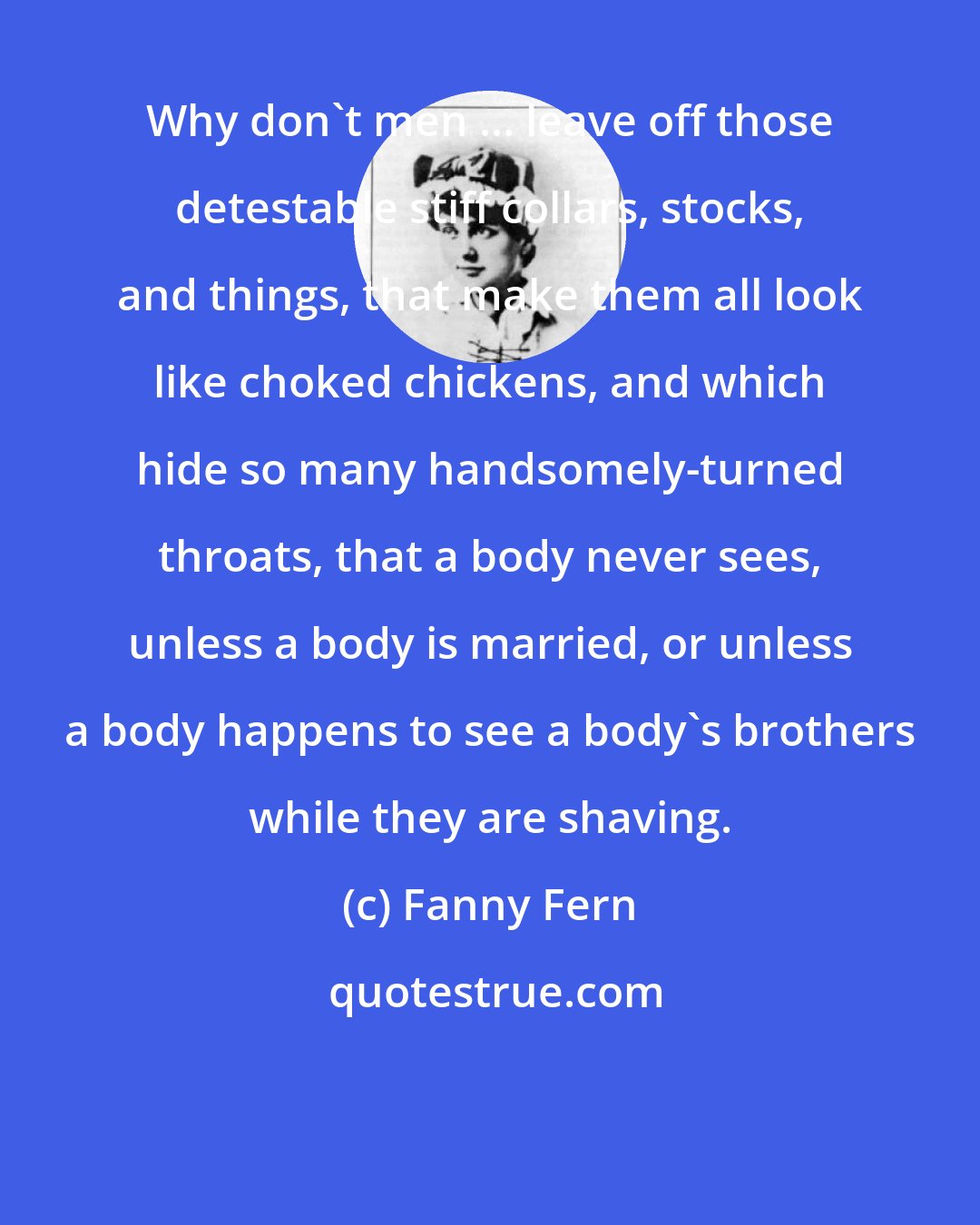 Fanny Fern: Why don't men ... leave off those detestable stiff collars, stocks, and things, that make them all look like choked chickens, and which hide so many handsomely-turned throats, that a body never sees, unless a body is married, or unless a body happens to see a body's brothers while they are shaving.