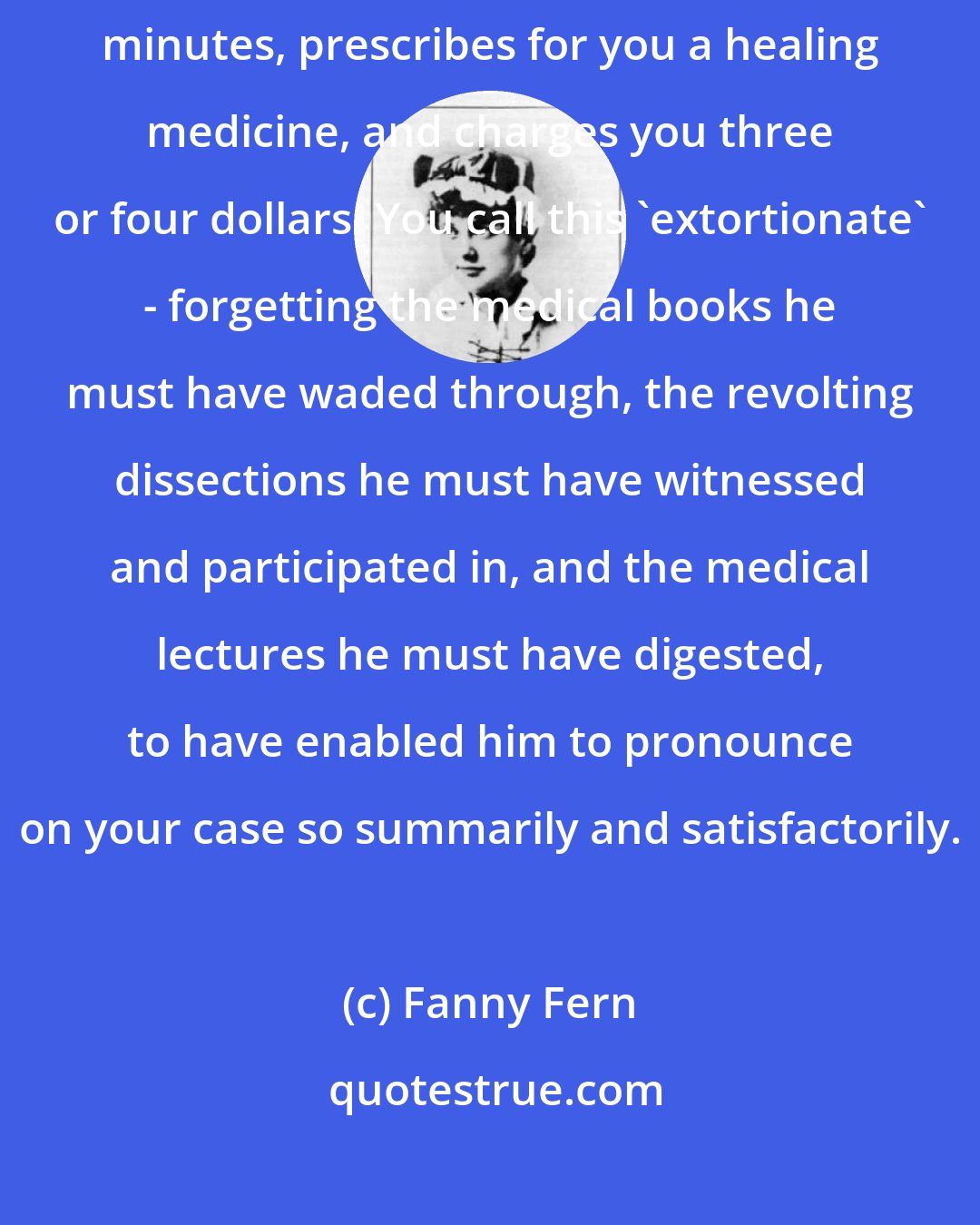 Fanny Fern: You are taken sick; you send for a physician; he comes in, stays ten minutes, prescribes for you a healing medicine, and charges you three or four dollars. You call this 'extortionate' - forgetting the medical books he must have waded through, the revolting dissections he must have witnessed and participated in, and the medical lectures he must have digested, to have enabled him to pronounce on your case so summarily and satisfactorily.