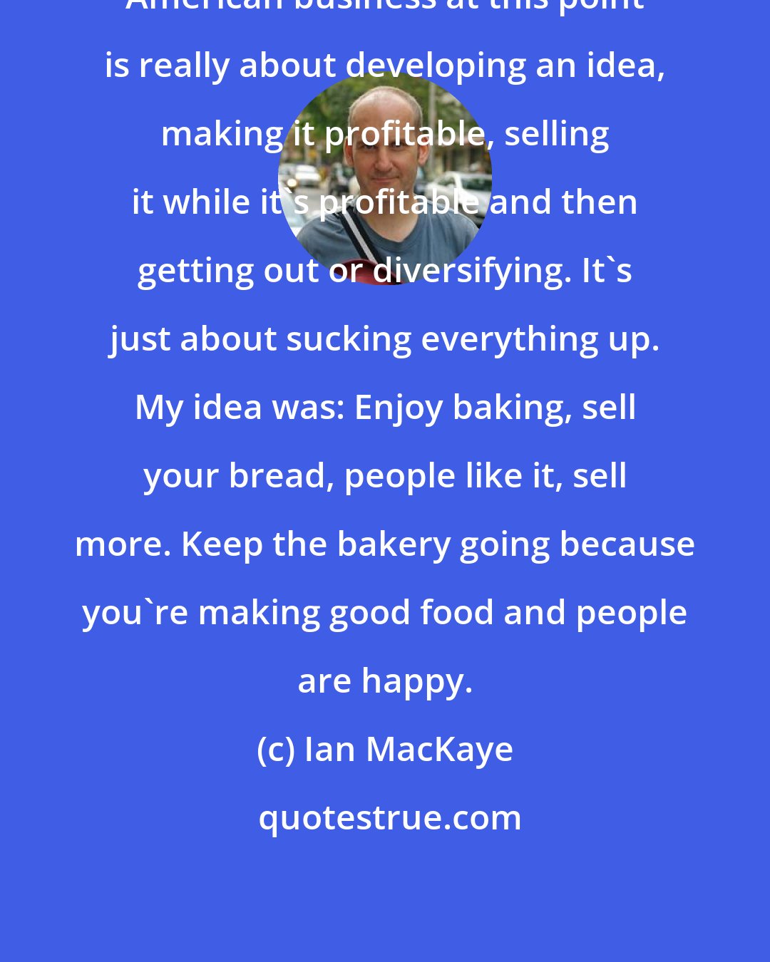 Ian MacKaye: American business at this point is really about developing an idea, making it profitable, selling it while it's profitable and then getting out or diversifying. It's just about sucking everything up. My idea was: Enjoy baking, sell your bread, people like it, sell more. Keep the bakery going because you're making good food and people are happy.