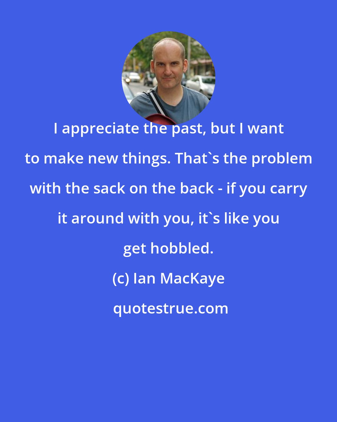 Ian MacKaye: I appreciate the past, but I want to make new things. That's the problem with the sack on the back - if you carry it around with you, it's like you get hobbled.
