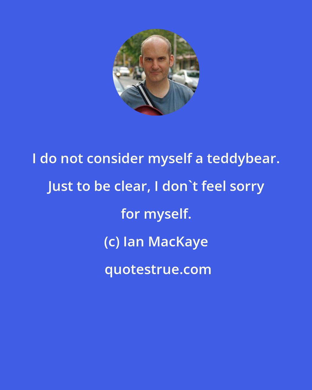 Ian MacKaye: I do not consider myself a teddybear. Just to be clear, I don't feel sorry for myself.