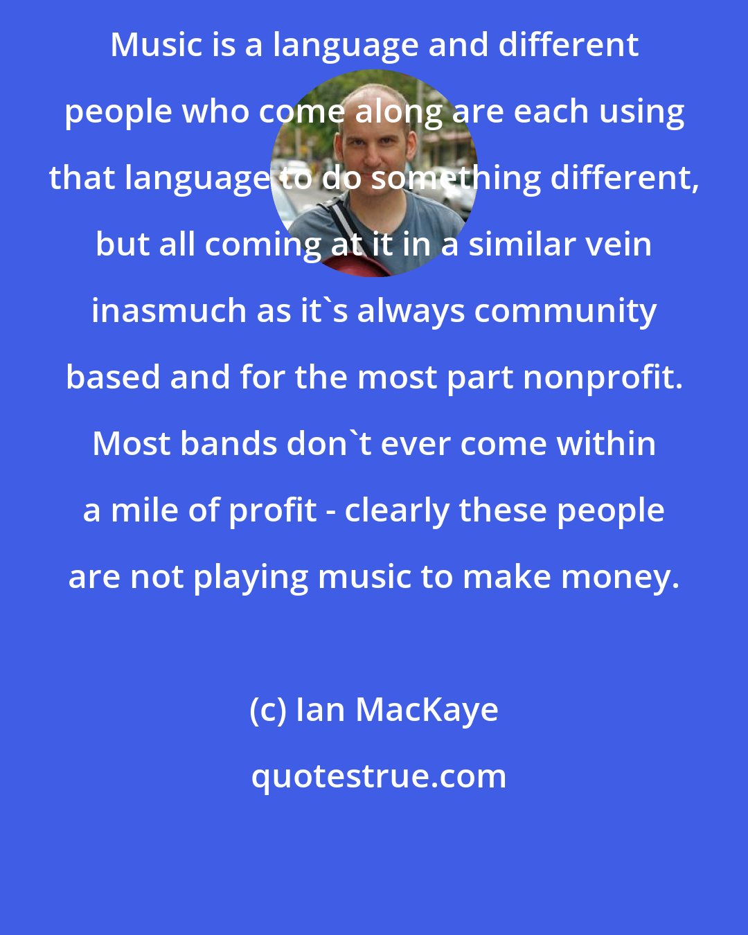 Ian MacKaye: Music is a language and different people who come along are each using that language to do something different, but all coming at it in a similar vein inasmuch as it's always community based and for the most part nonprofit. Most bands don't ever come within a mile of profit - clearly these people are not playing music to make money.