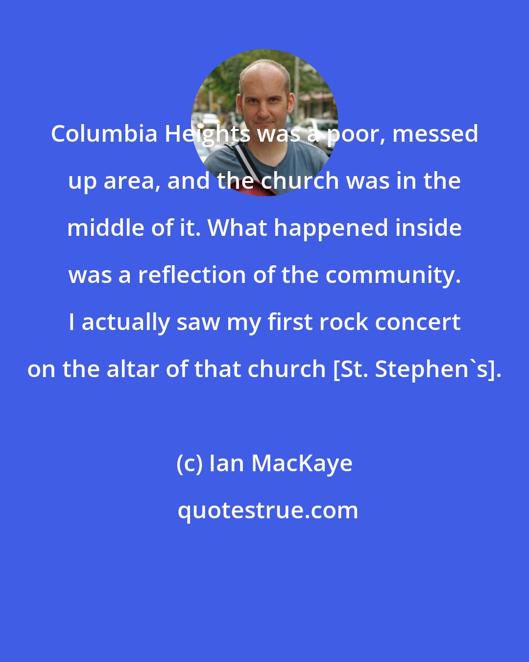Ian MacKaye: Columbia Heights was a poor, messed up area, and the church was in the middle of it. What happened inside was a reflection of the community. I actually saw my first rock concert on the altar of that church [St. Stephen's].