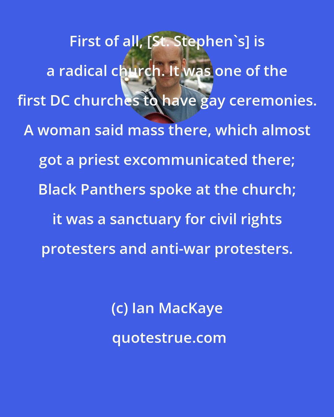 Ian MacKaye: First of all, [St. Stephen's] is a radical church. It was one of the first DC churches to have gay ceremonies. A woman said mass there, which almost got a priest excommunicated there; Black Panthers spoke at the church; it was a sanctuary for civil rights protesters and anti-war protesters.