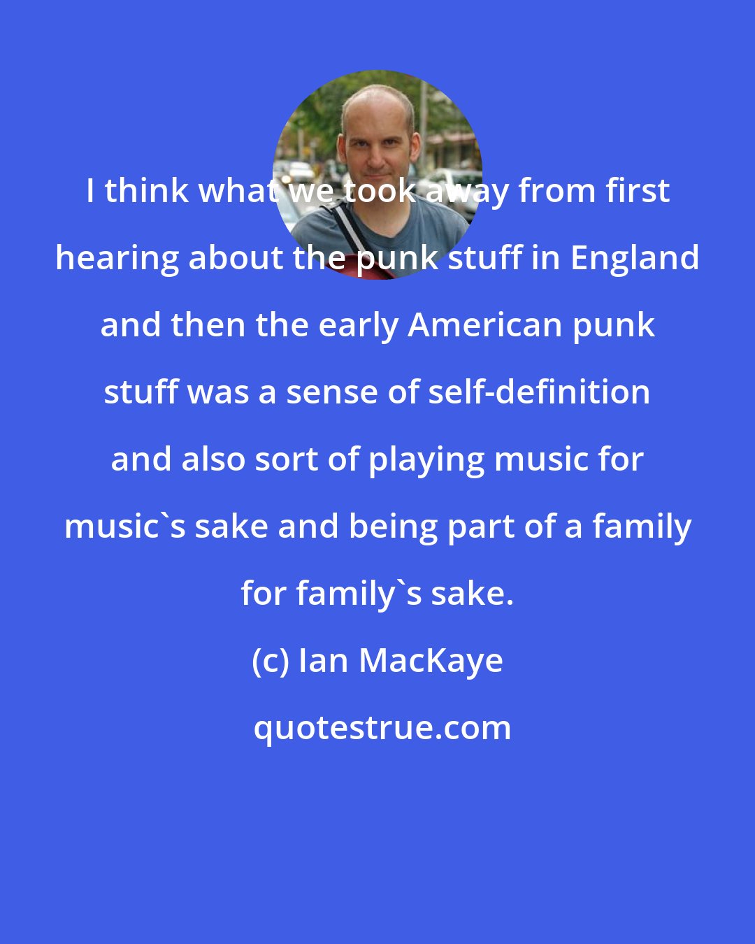 Ian MacKaye: I think what we took away from first hearing about the punk stuff in England and then the early American punk stuff was a sense of self-definition and also sort of playing music for music's sake and being part of a family for family's sake.