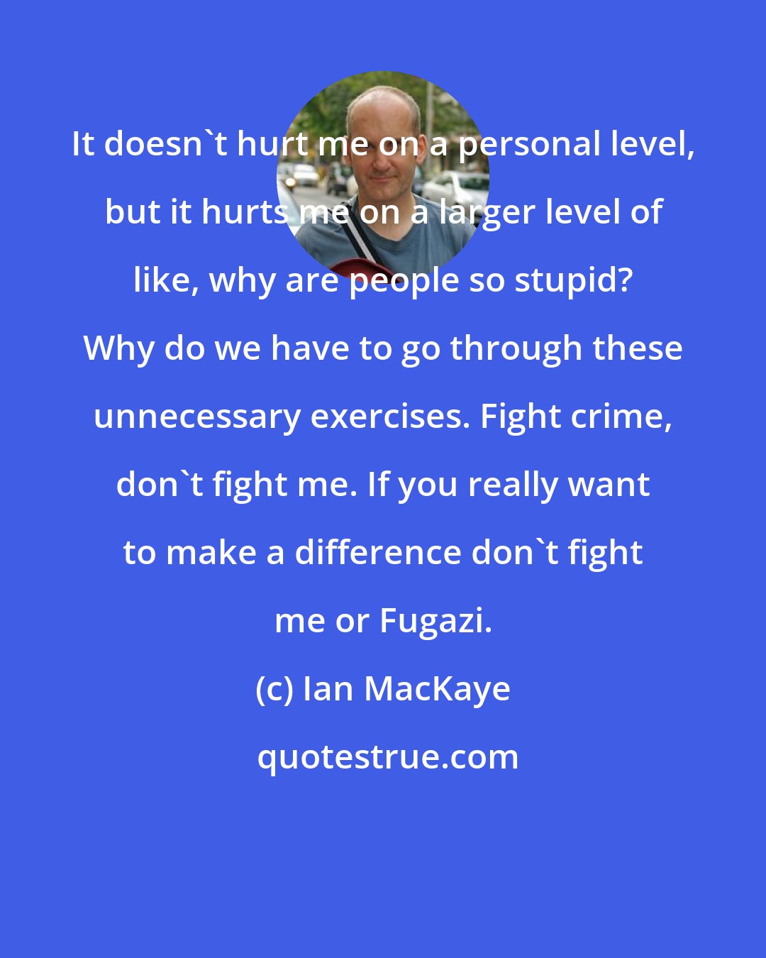 Ian MacKaye: It doesn't hurt me on a personal level, but it hurts me on a larger level of like, why are people so stupid? Why do we have to go through these unnecessary exercises. Fight crime, don't fight me. If you really want to make a difference don't fight me or Fugazi.