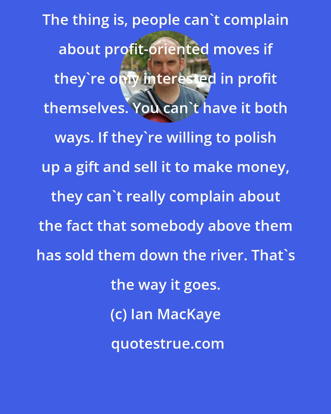 Ian MacKaye: The thing is, people can't complain about profit-oriented moves if they're only interested in profit themselves. You can't have it both ways. If they're willing to polish up a gift and sell it to make money, they can't really complain about the fact that somebody above them has sold them down the river. That's the way it goes.