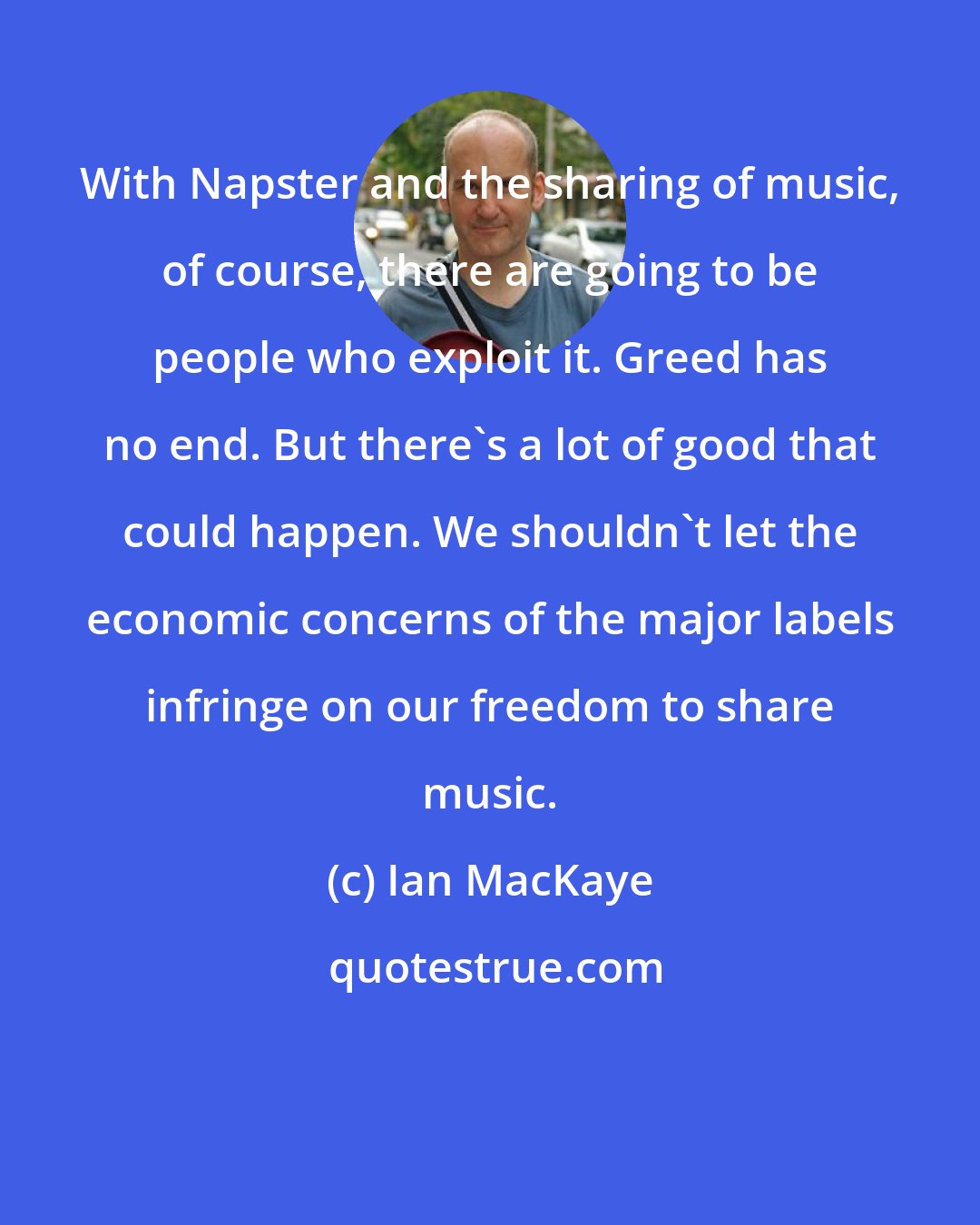 Ian MacKaye: With Napster and the sharing of music, of course, there are going to be people who exploit it. Greed has no end. But there's a lot of good that could happen. We shouldn't let the economic concerns of the major labels infringe on our freedom to share music.