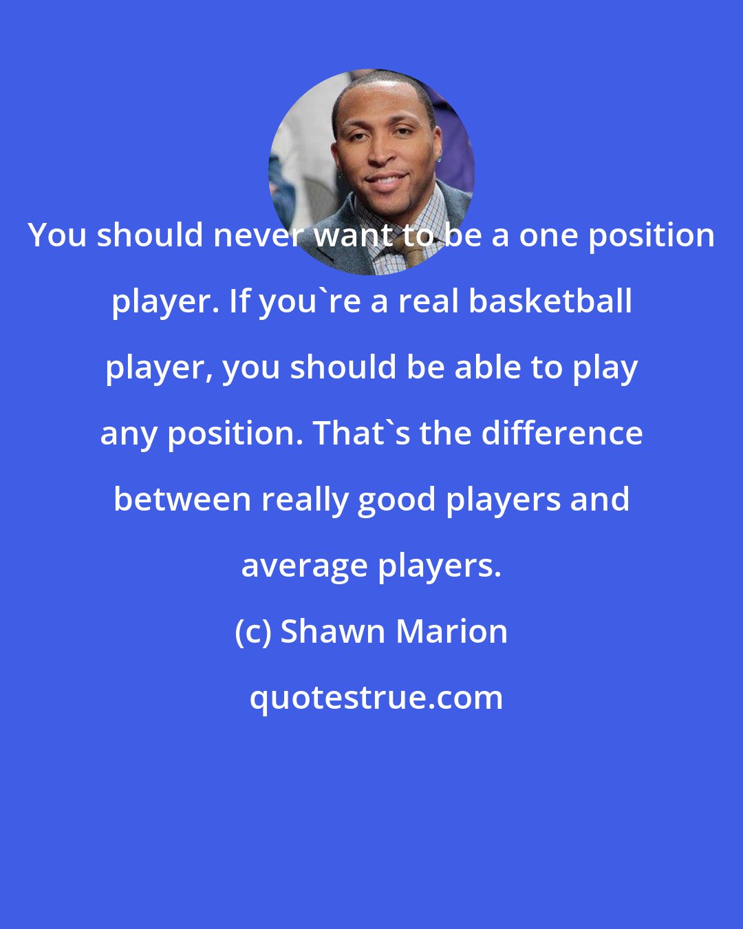 Shawn Marion: You should never want to be a one position player. If you're a real basketball player, you should be able to play any position. That's the difference between really good players and average players.