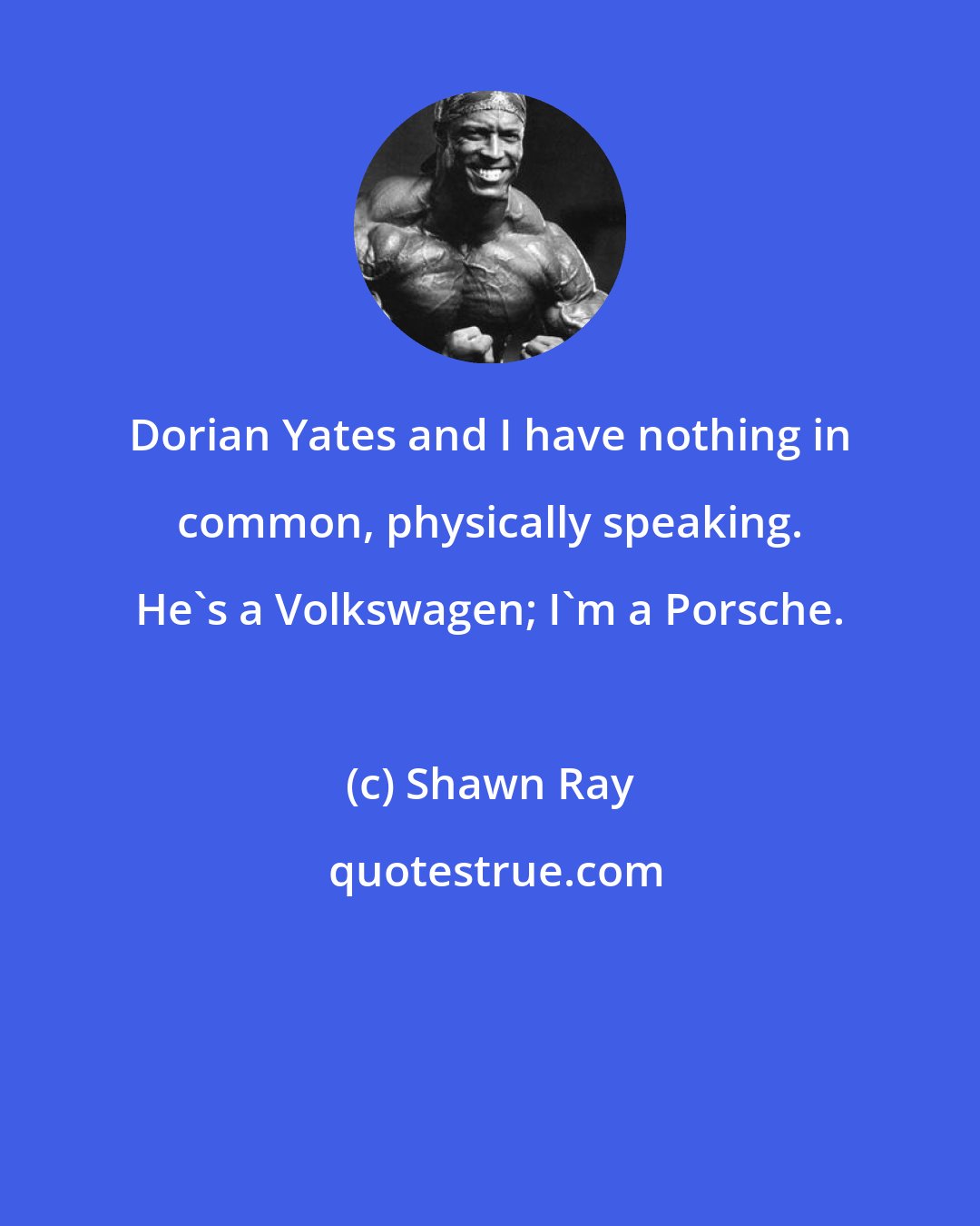 Shawn Ray: Dorian Yates and I have nothing in common, physically speaking. He's a Volkswagen; I'm a Porsche.