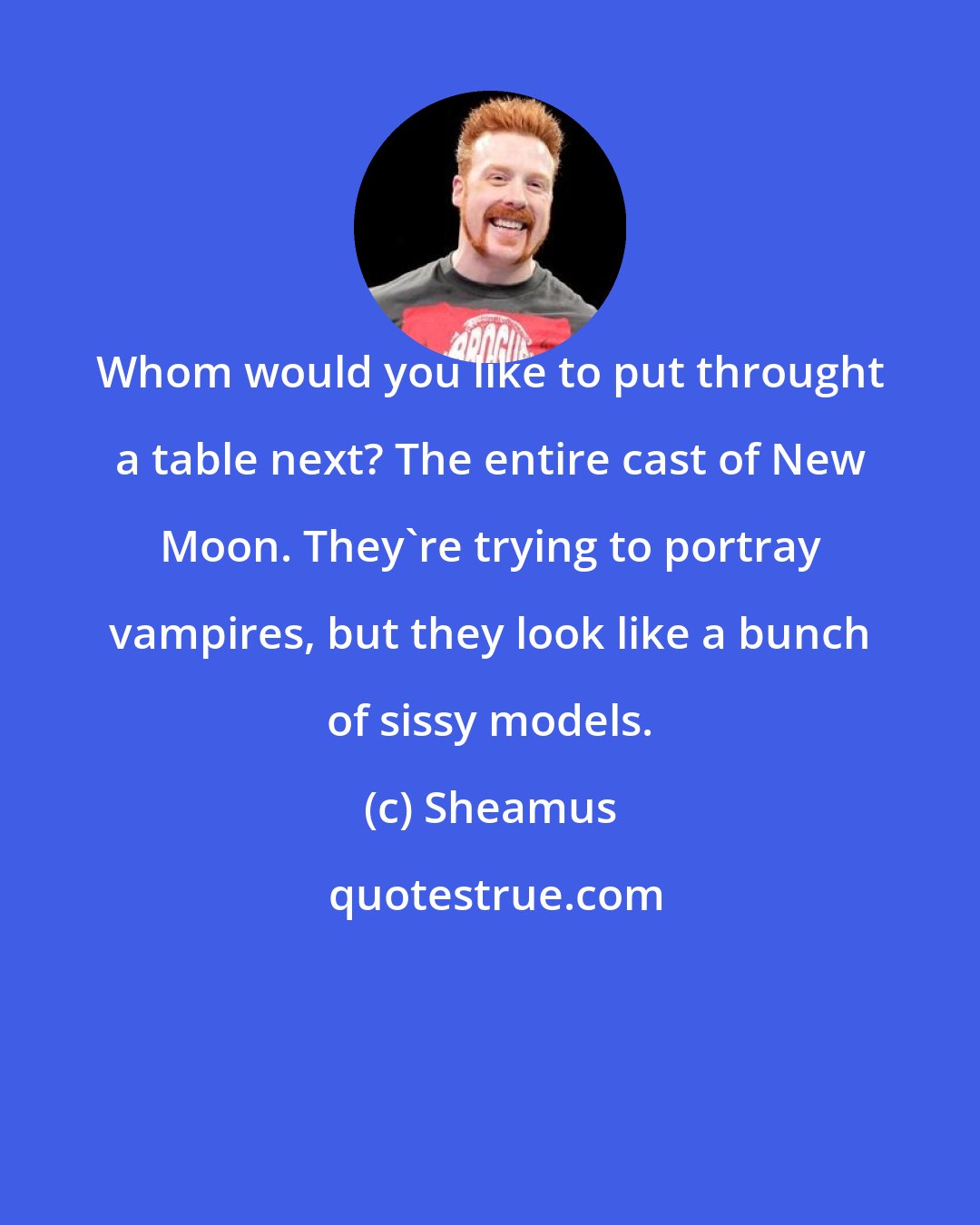 Sheamus: Whom would you like to put throught a table next? The entire cast of New Moon. They're trying to portray vampires, but they look like a bunch of sissy models.