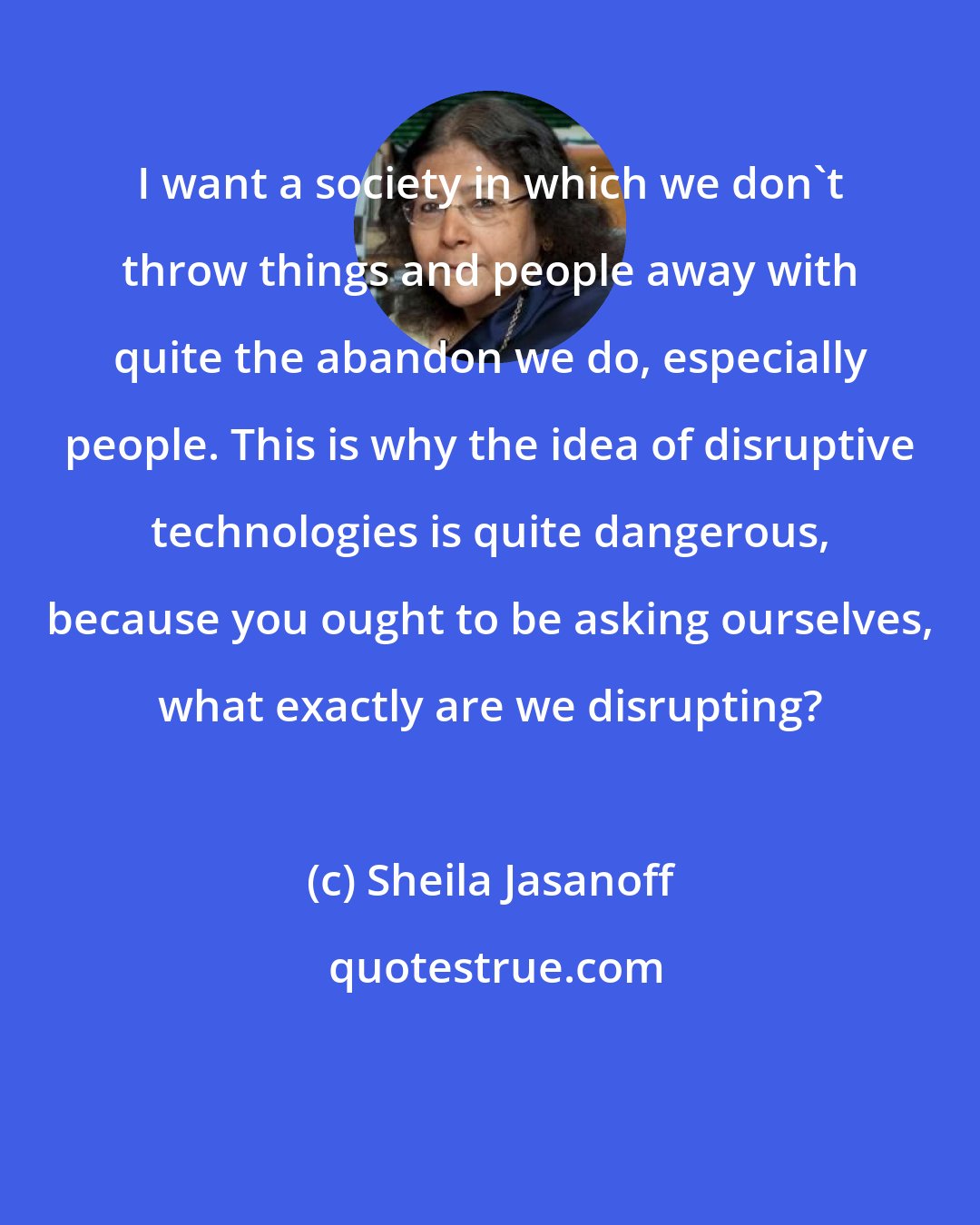 Sheila Jasanoff: I want a society in which we don't throw things and people away with quite the abandon we do, especially people. This is why the idea of disruptive technologies is quite dangerous, because you ought to be asking ourselves, what exactly are we disrupting?