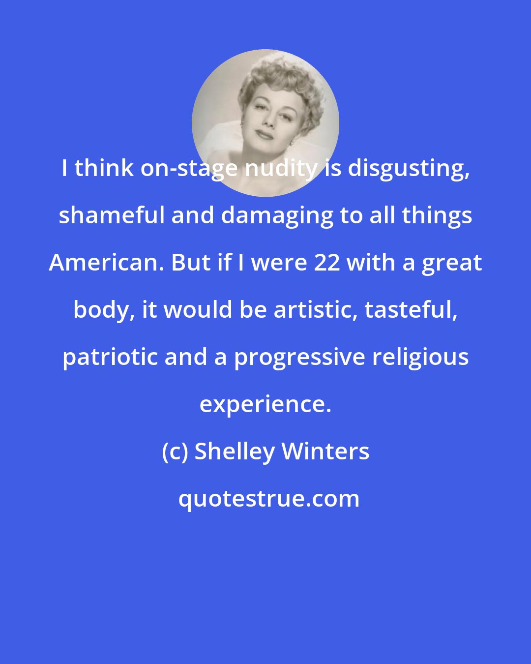 Shelley Winters: I think on-stage nudity is disgusting, shameful and damaging to all things American. But if I were 22 with a great body, it would be artistic, tasteful, patriotic and a progressive religious experience.
