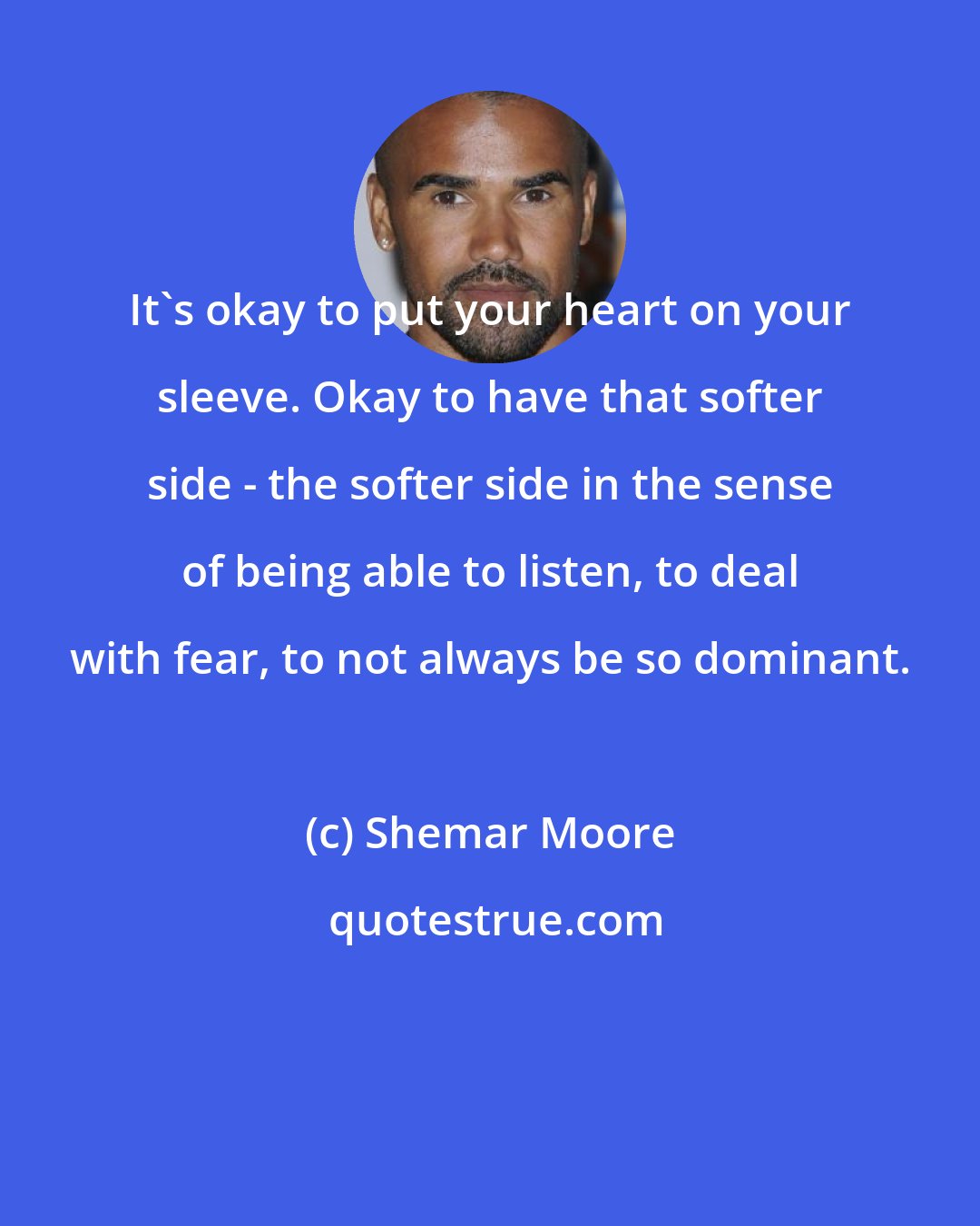 Shemar Moore: It's okay to put your heart on your sleeve. Okay to have that softer side - the softer side in the sense of being able to listen, to deal with fear, to not always be so dominant.