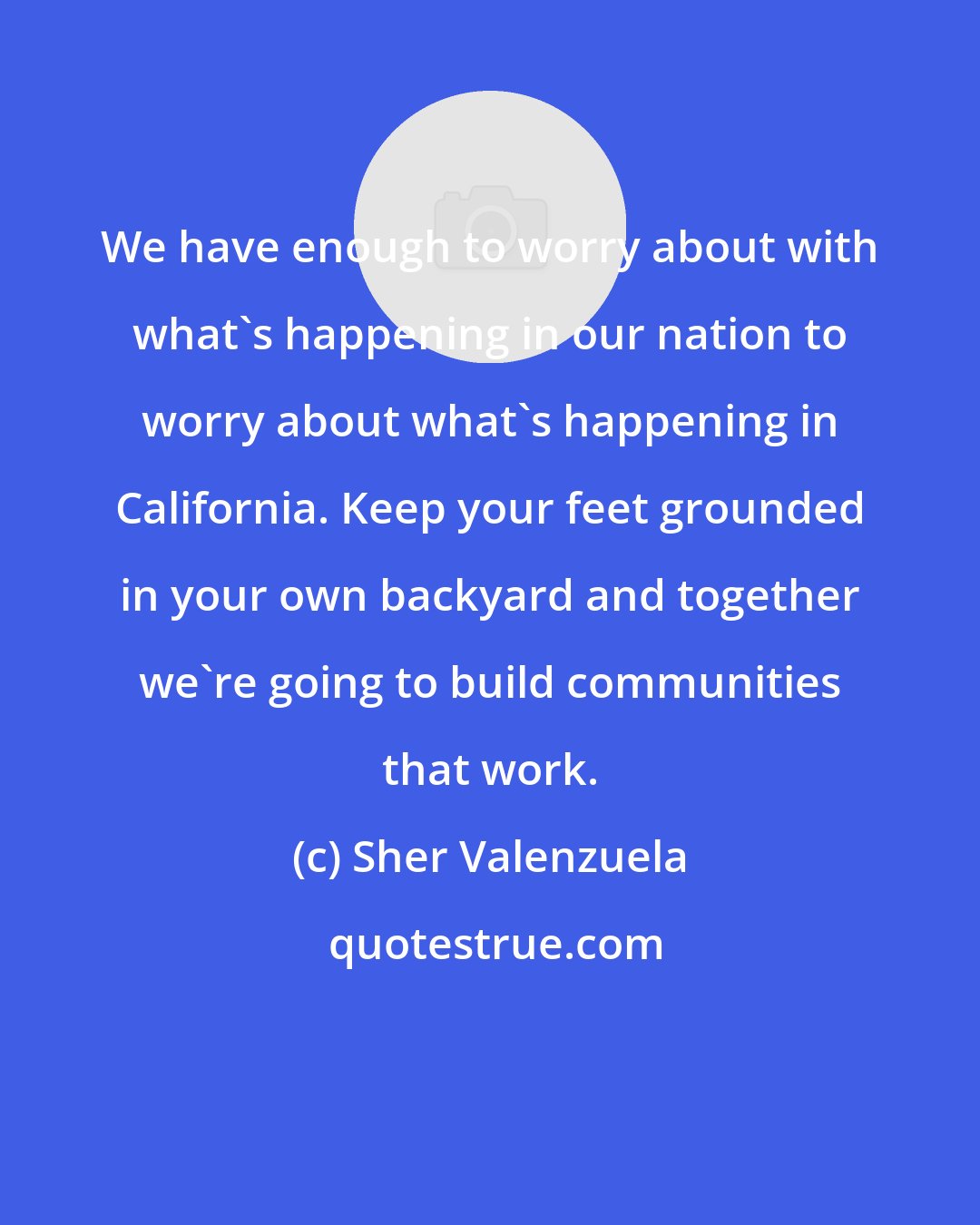 Sher Valenzuela: We have enough to worry about with what's happening in our nation to worry about what's happening in California. Keep your feet grounded in your own backyard and together we're going to build communities that work.