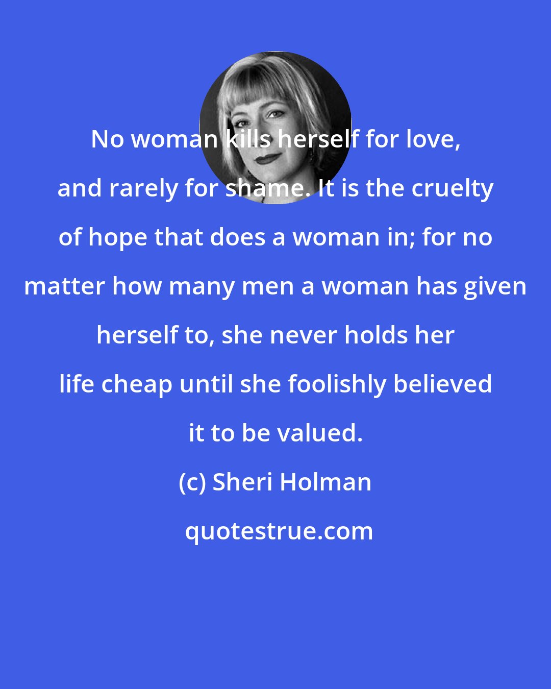 Sheri Holman: No woman kills herself for love, and rarely for shame. It is the cruelty of hope that does a woman in; for no matter how many men a woman has given herself to, she never holds her life cheap until she foolishly believed it to be valued.