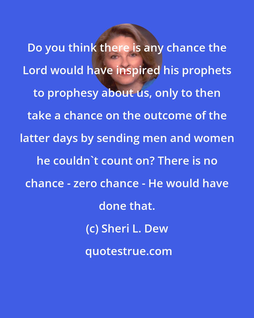 Sheri L. Dew: Do you think there is any chance the Lord would have inspired his prophets to prophesy about us, only to then take a chance on the outcome of the latter days by sending men and women he couldn't count on? There is no chance - zero chance - He would have done that.
