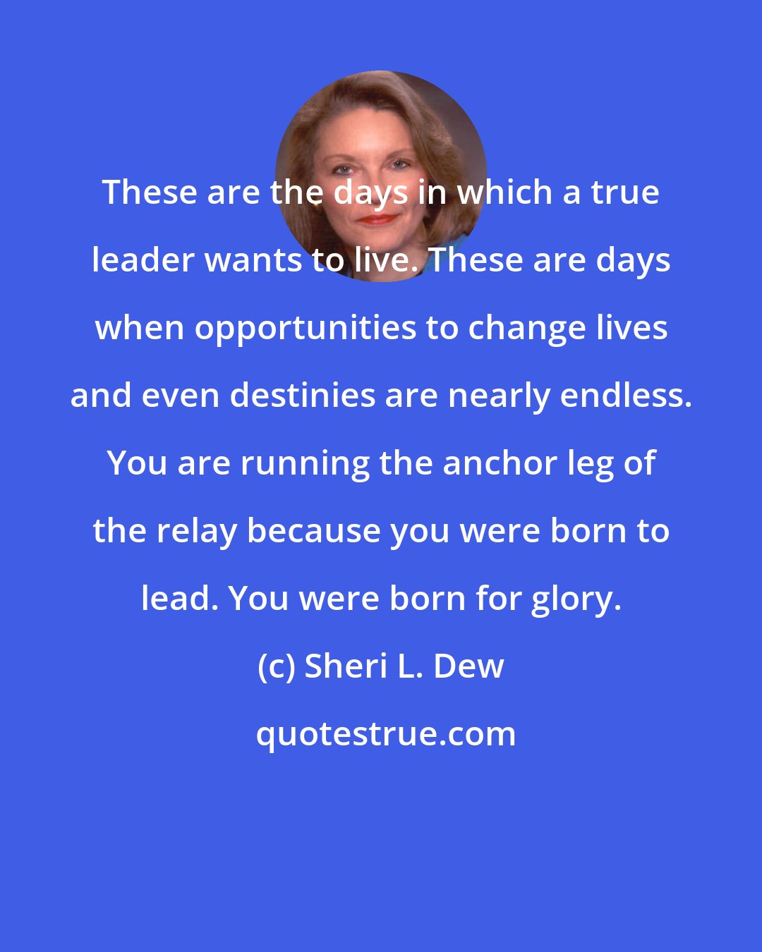 Sheri L. Dew: These are the days in which a true leader wants to live. These are days when opportunities to change lives and even destinies are nearly endless. You are running the anchor leg of the relay because you were born to lead. You were born for glory.