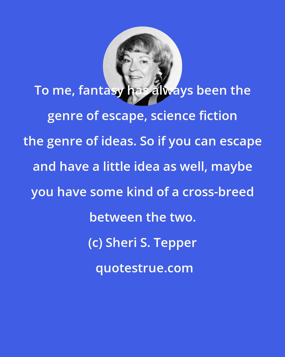 Sheri S. Tepper: To me, fantasy has always been the genre of escape, science fiction the genre of ideas. So if you can escape and have a little idea as well, maybe you have some kind of a cross-breed between the two.