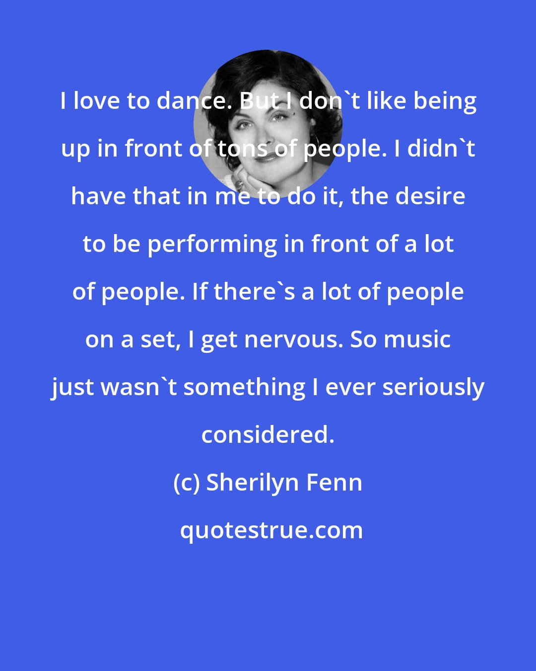 Sherilyn Fenn: I love to dance. But I don't like being up in front of tons of people. I didn't have that in me to do it, the desire to be performing in front of a lot of people. If there's a lot of people on a set, I get nervous. So music just wasn't something I ever seriously considered.