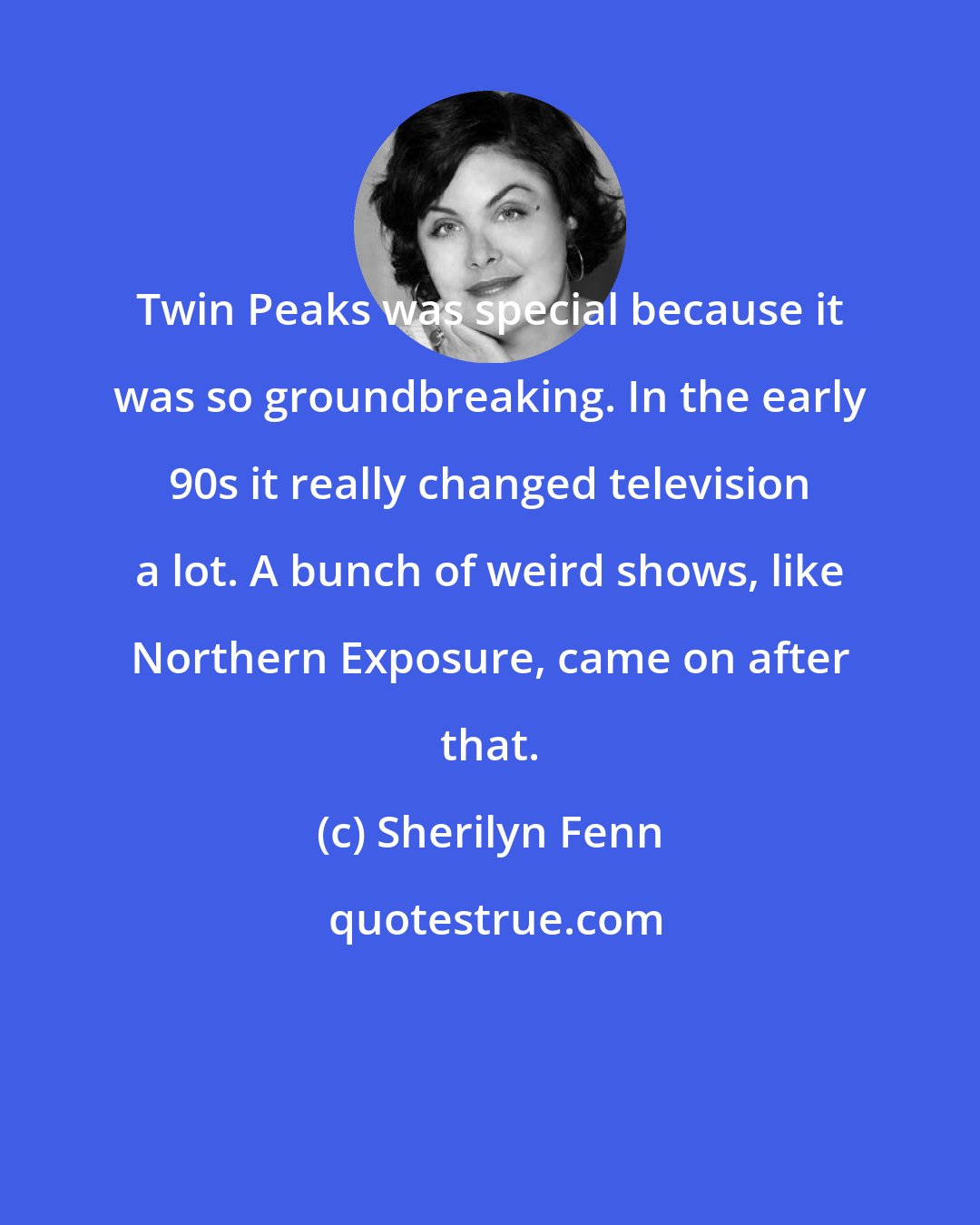 Sherilyn Fenn: Twin Peaks was special because it was so groundbreaking. In the early 90s it really changed television a lot. A bunch of weird shows, like Northern Exposure, came on after that.