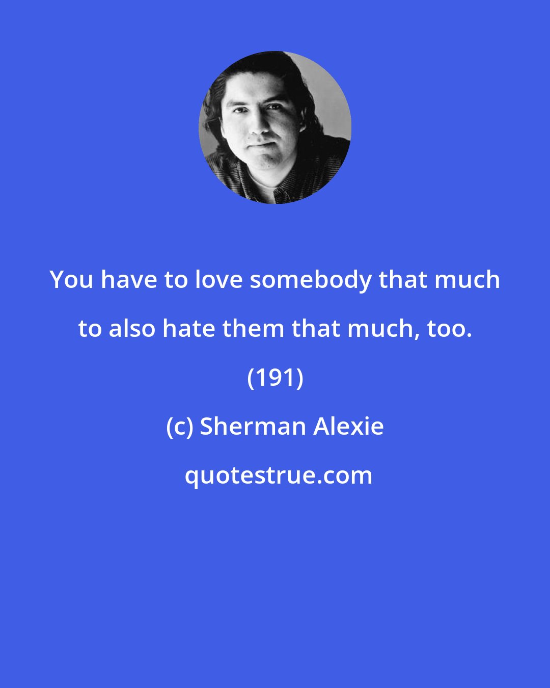 Sherman Alexie: You have to love somebody that much to also hate them that much, too. (191)