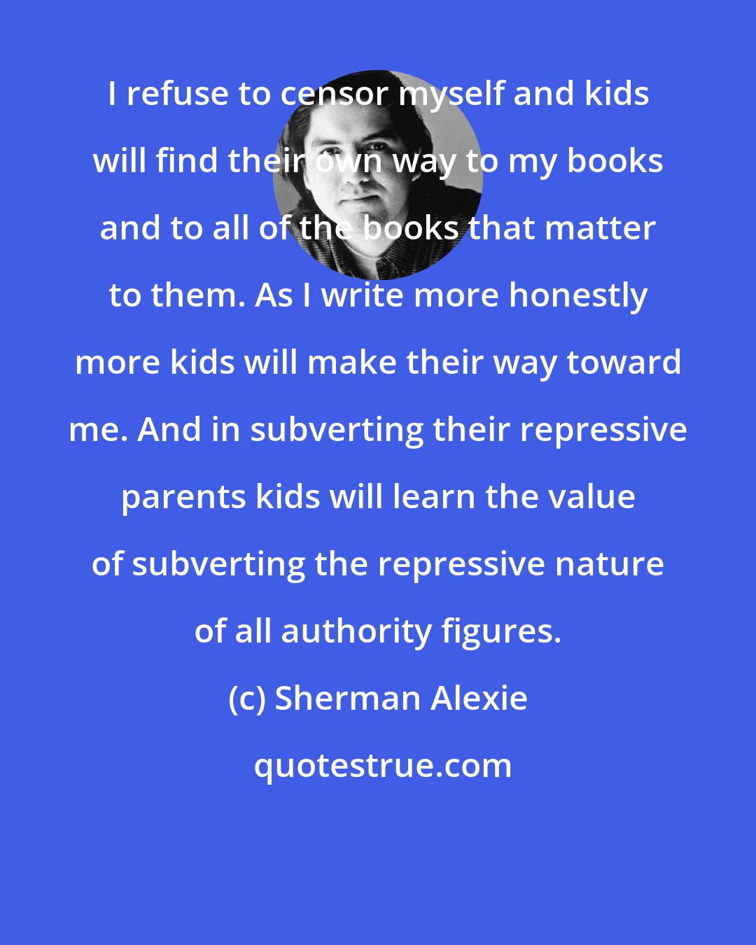 Sherman Alexie: I refuse to censor myself and kids will find their own way to my books and to all of the books that matter to them. As I write more honestly more kids will make their way toward me. And in subverting their repressive parents kids will learn the value of subverting the repressive nature of all authority figures.