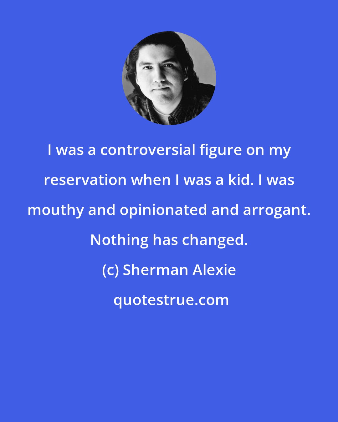 Sherman Alexie: I was a controversial figure on my reservation when I was a kid. I was mouthy and opinionated and arrogant. Nothing has changed.