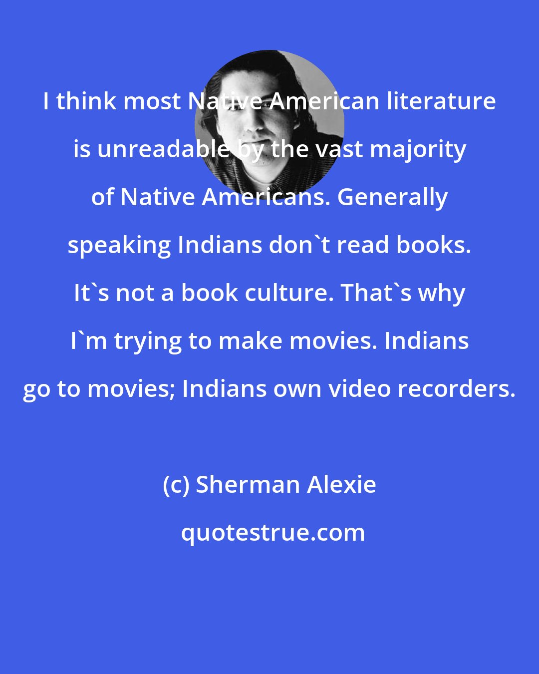 Sherman Alexie: I think most Native American literature is unreadable by the vast majority of Native Americans. Generally speaking Indians don't read books. It's not a book culture. That's why I'm trying to make movies. Indians go to movies; Indians own video recorders.