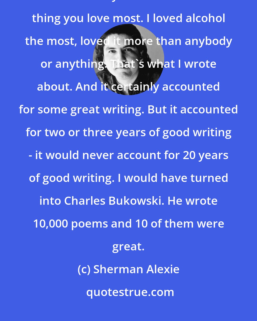 Sherman Alexie: I write less about alcohol, less and less and less. You 're an addict - so of course you write about the thing you love most. I loved alcohol the most, loved it more than anybody or anything. That's what I wrote about. And it certainly accounted for some great writing. But it accounted for two or three years of good writing - it would never account for 20 years of good writing. I would have turned into Charles Bukowski. He wrote 10,000 poems and 10 of them were great.