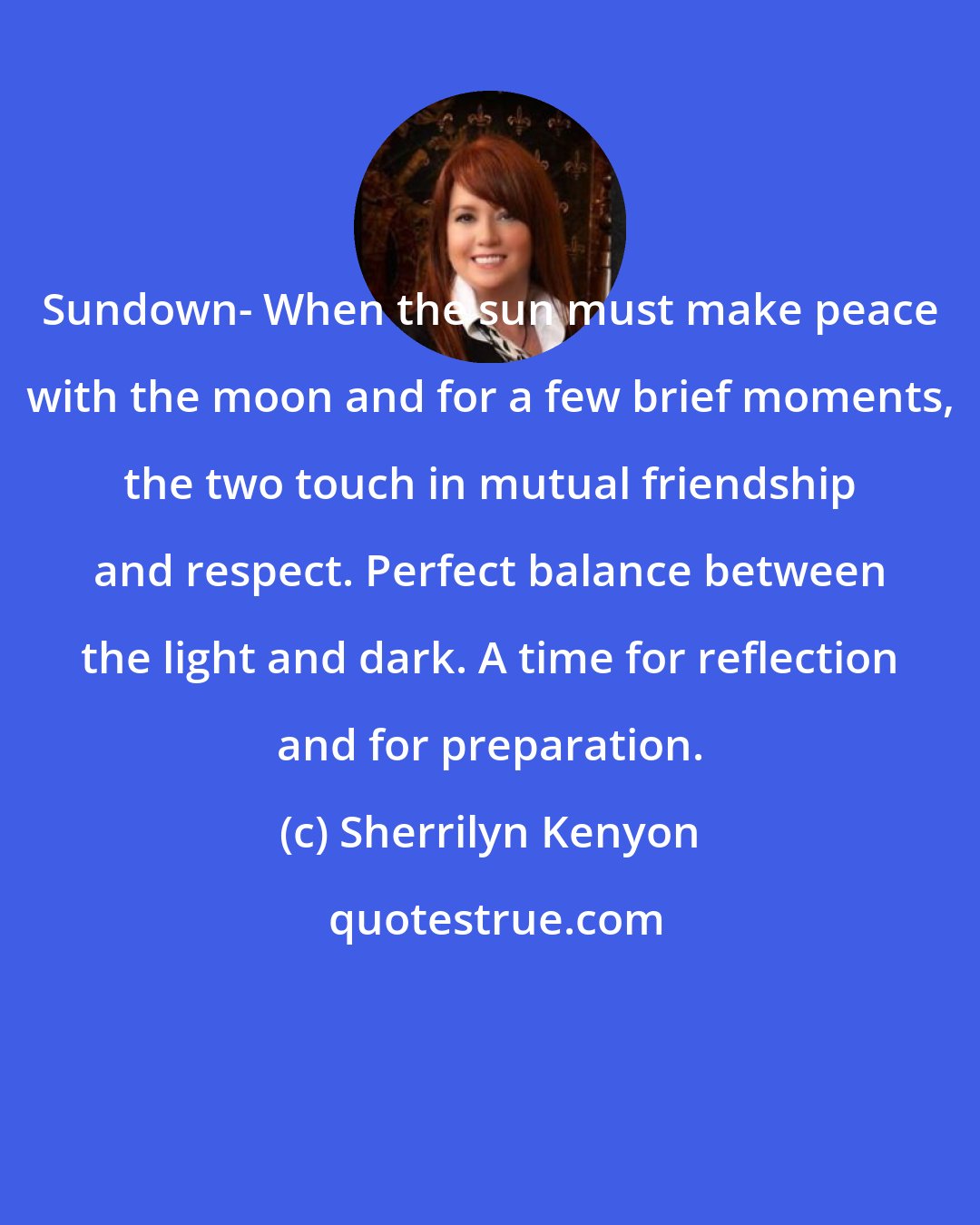 Sherrilyn Kenyon: Sundown- When the sun must make peace with the moon and for a few brief moments, the two touch in mutual friendship and respect. Perfect balance between the light and dark. A time for reflection and for preparation.
